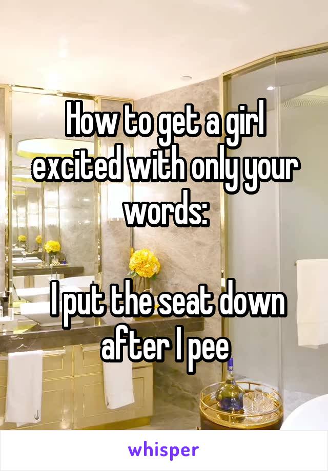 How to get a girl excited with only your words:

 I put the seat down after I pee