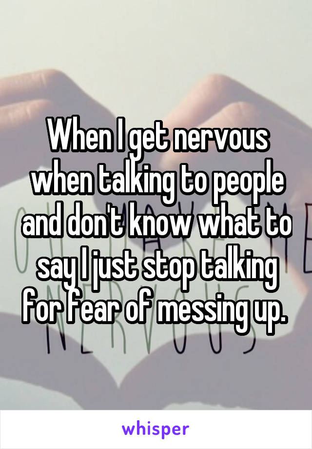 When I get nervous when talking to people and don't know what to say I just stop talking for fear of messing up. 