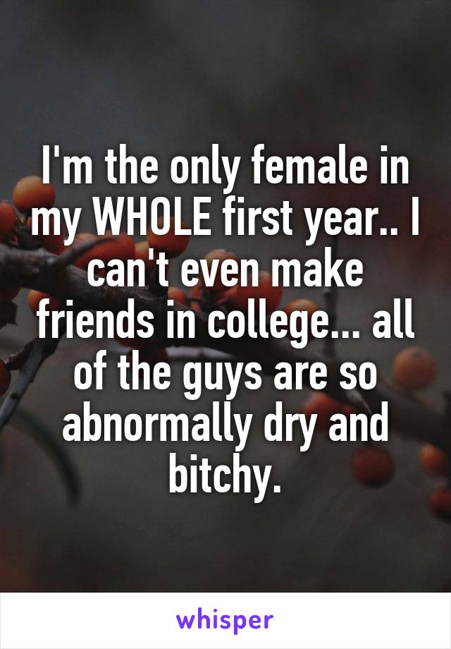 I'm the only female in my WHOLE first year.. I can't even make friends in college... all of the guys are so abnormally dry and bitchy.