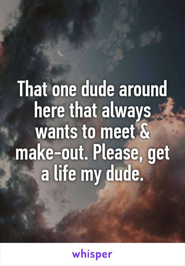 That one dude around here that always wants to meet & make-out. Please, get a life my dude.