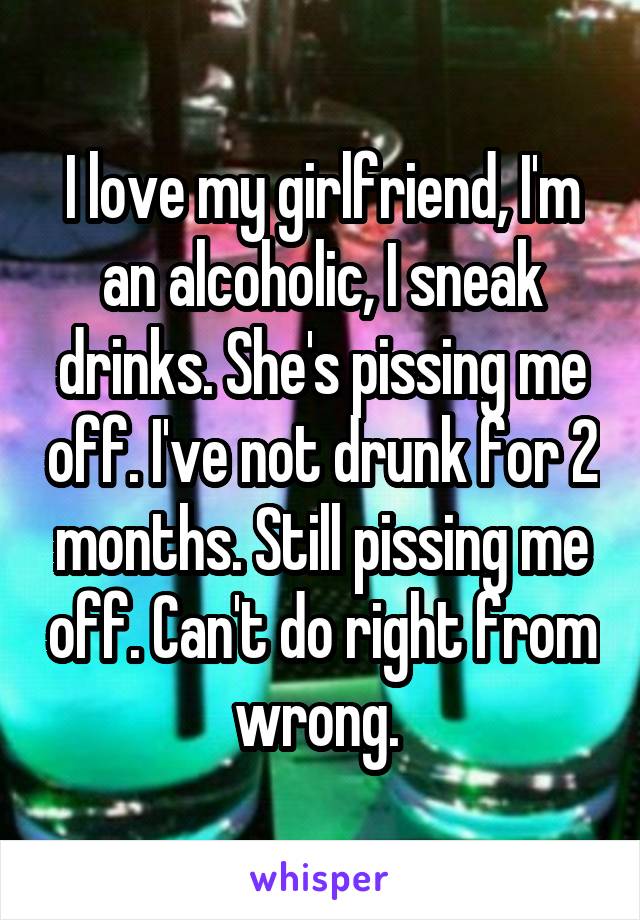 I love my girlfriend, I'm an alcoholic, I sneak drinks. She's pissing me off. I've not drunk for 2 months. Still pissing me off. Can't do right from wrong. 