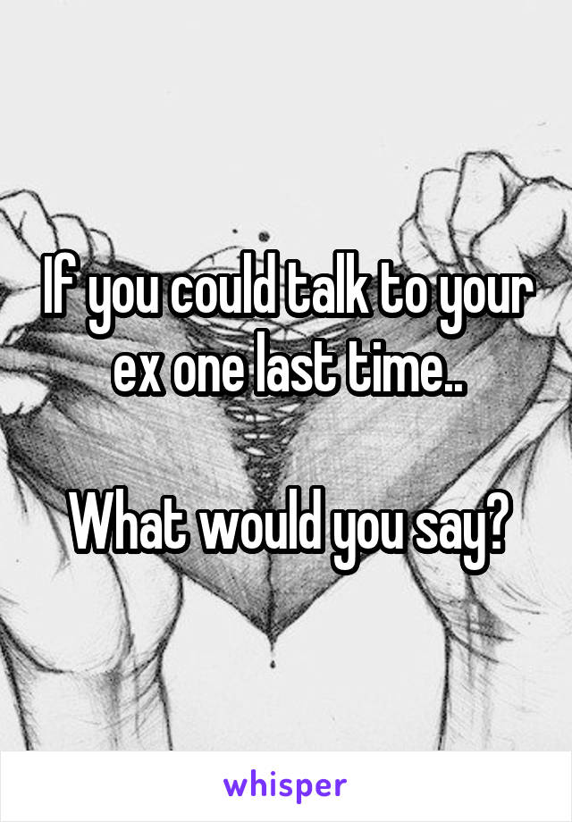 If you could talk to your ex one last time..

What would you say?