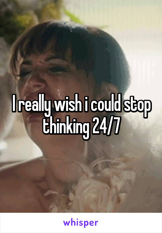 I really wish i could stop thinking 24/7