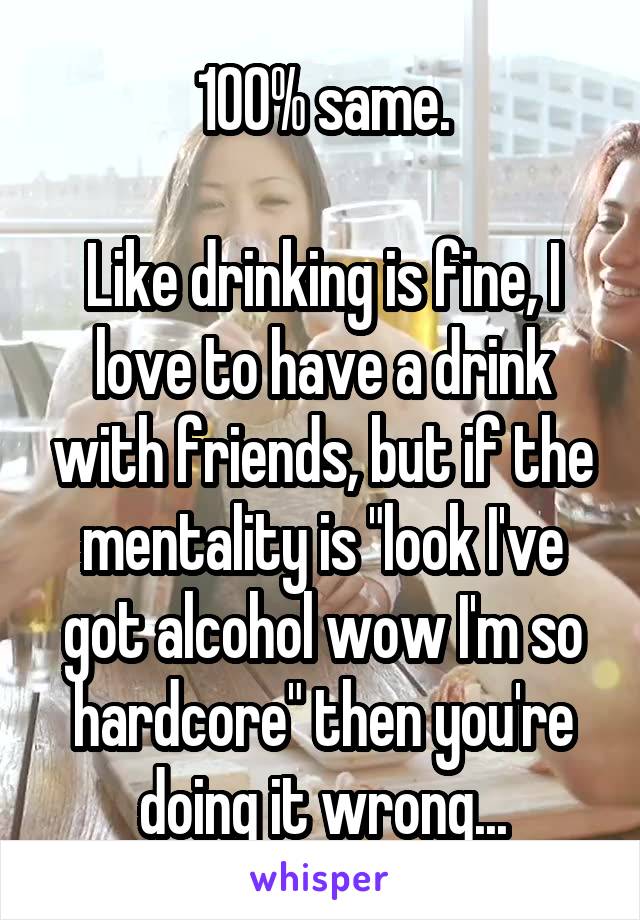 100% same.

Like drinking is fine, I love to have a drink with friends, but if the mentality is "look I've got alcohol wow I'm so hardcore" then you're doing it wrong...