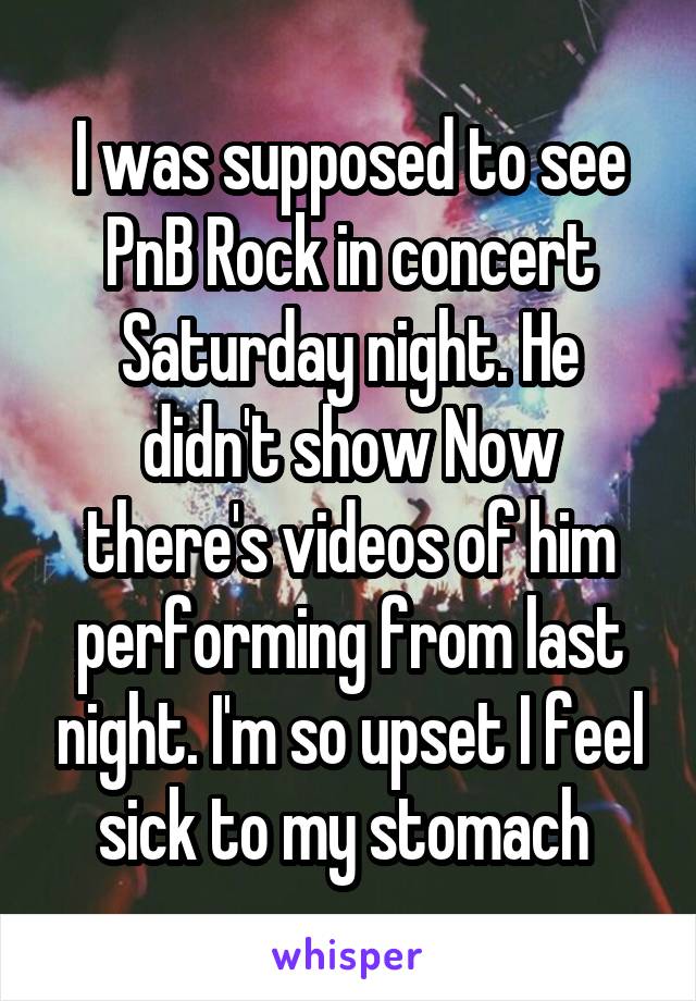 I was supposed to see PnB Rock in concert Saturday night. He didn't show Now there's videos of him performing from last night. I'm so upset I feel sick to my stomach 