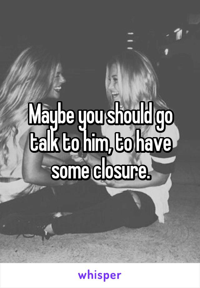 Maybe you should go talk to him, to have some closure.