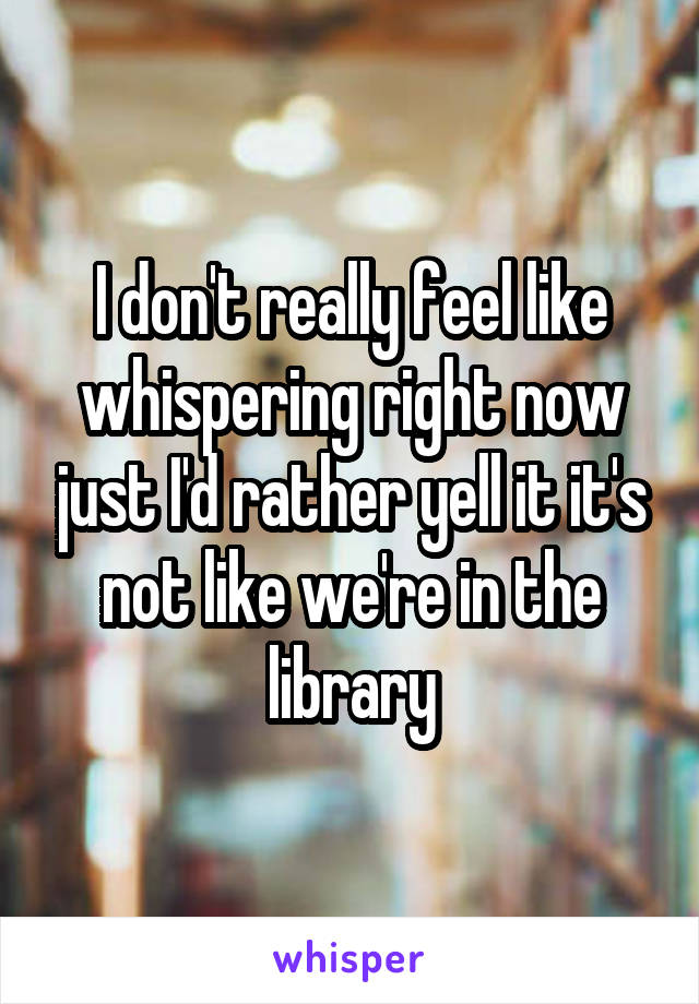 I don't really feel like whispering right now just I'd rather yell it it's not like we're in the library