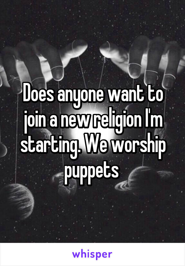 Does anyone want to join a new religion I'm starting. We worship puppets 