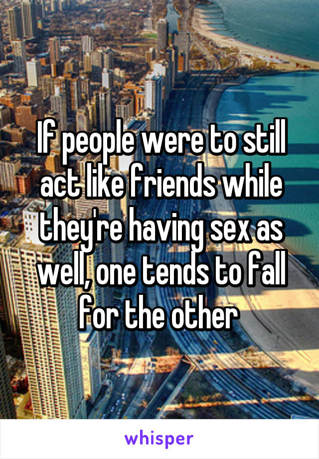 If people were to still act like friends while they're having sex as well, one tends to fall for the other 
