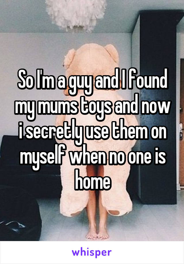 So I'm a guy and I found my mums toys and now i secretly use them on myself when no one is home