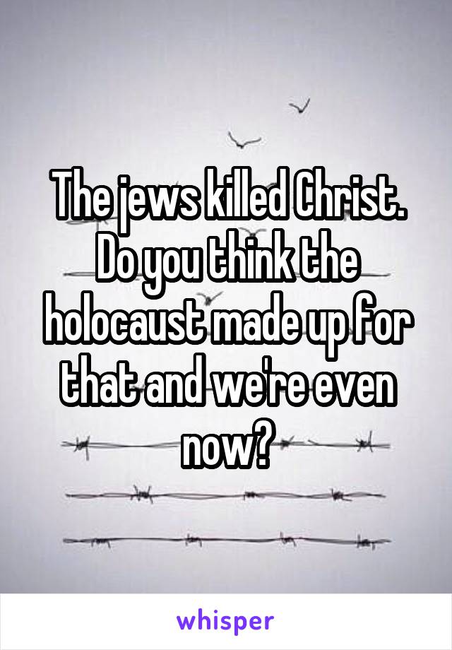 The jews killed Christ. Do you think the holocaust made up for that and we're even now?