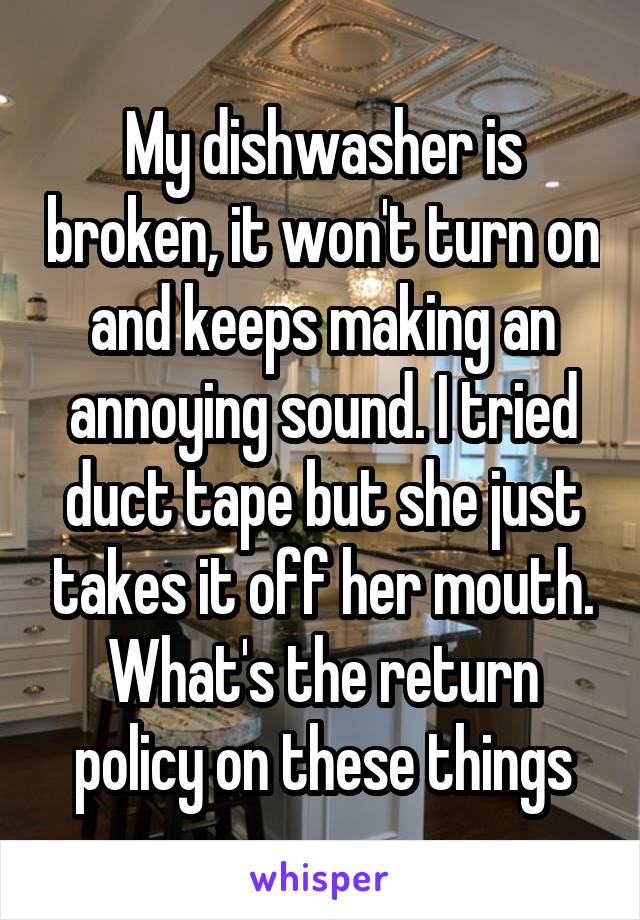 My dishwasher is broken, it won't turn on and keeps making an annoying sound. I tried duct tape but she just takes it off her mouth. What's the return policy on these things