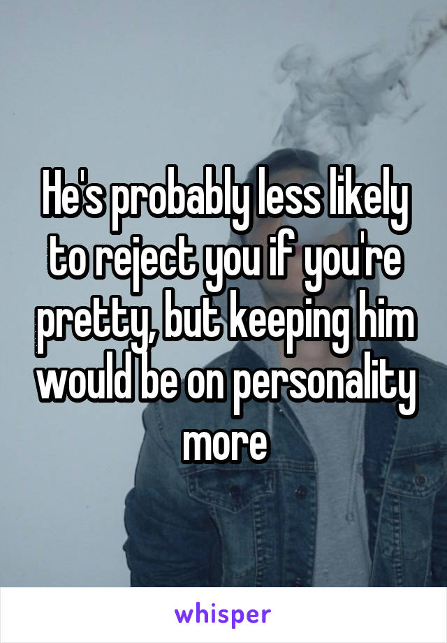 He's probably less likely to reject you if you're pretty, but keeping him would be on personality more