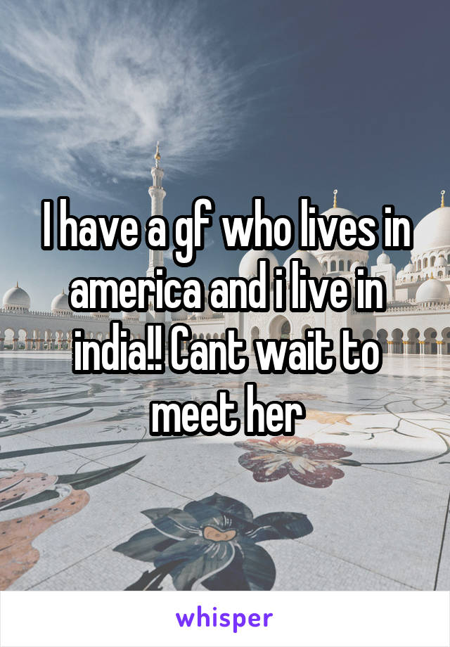 I have a gf who lives in america and i live in india!! Cant wait to meet her