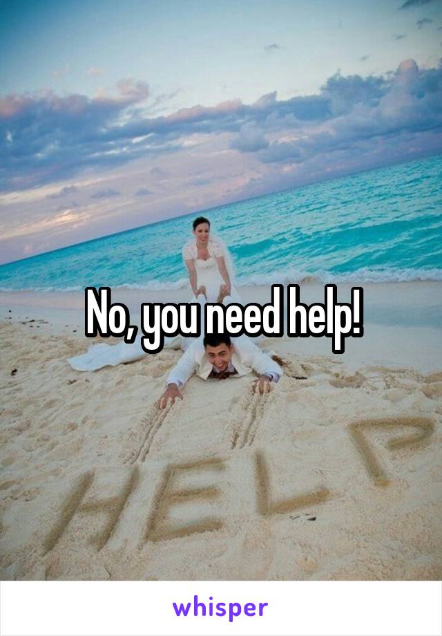 No, you need help!