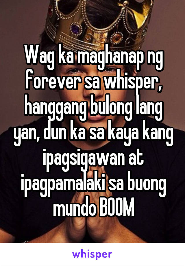 Wag ka maghanap ng forever sa whisper, hanggang bulong lang yan, dun ka sa kaya kang ipagsigawan at ipagpamalaki sa buong mundo BOOM