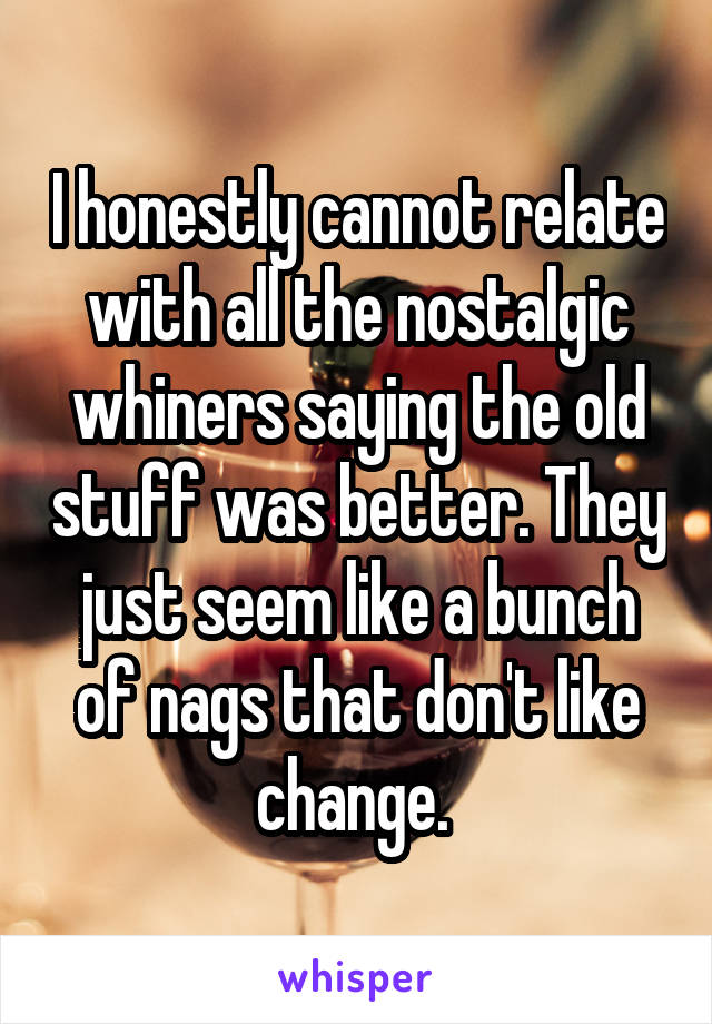 I honestly cannot relate with all the nostalgic whiners saying the old stuff was better. They just seem like a bunch of nags that don't like change. 