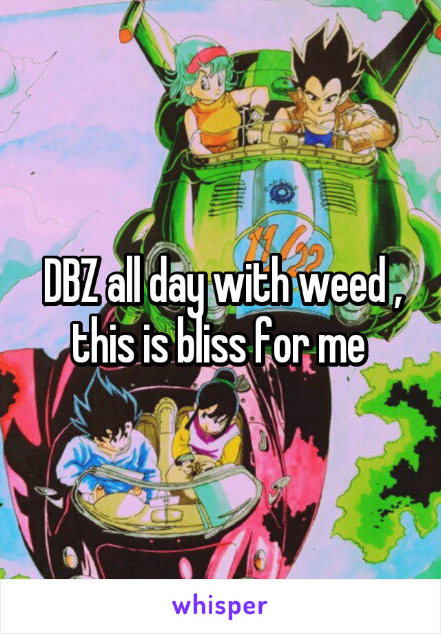 DBZ all day with weed , this is bliss for me 