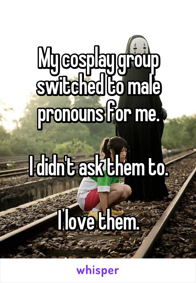 My cosplay group switched to male pronouns for me.

I didn't ask them to.

I love them.