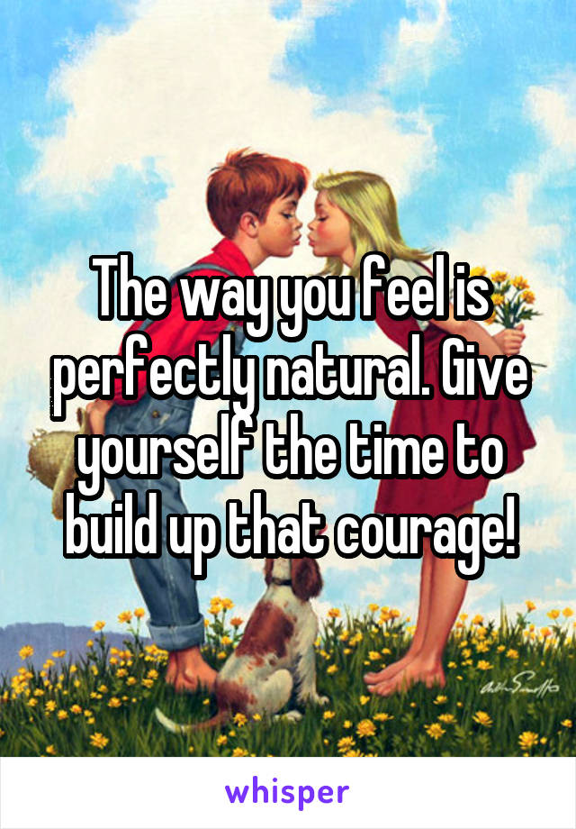 The way you feel is perfectly natural. Give yourself the time to build up that courage!