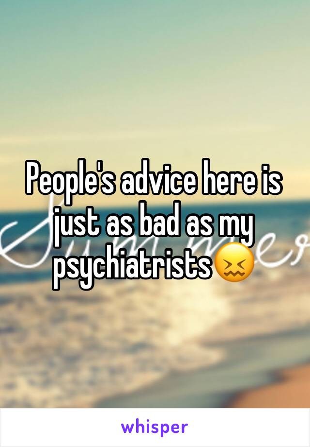 People's advice here is just as bad as my psychiatrists😖