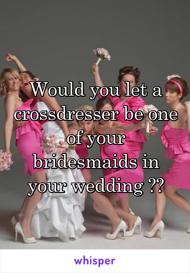 Would you let a crossdresser be one of your bridesmaids in your wedding ??