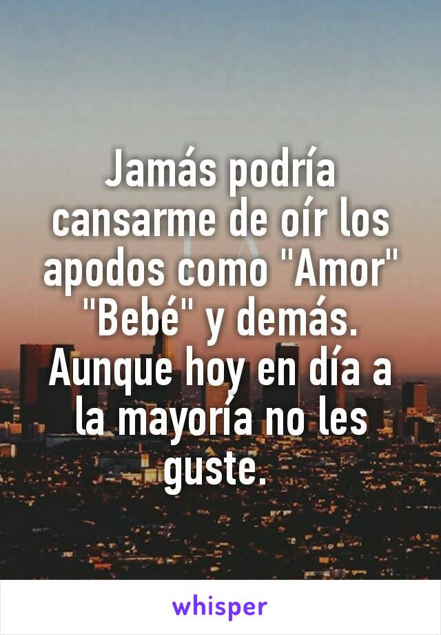 Jamás podría cansarme de oír los apodos como "Amor" "Bebé" y demás.
Aunque hoy en día a la mayoría no les guste. 