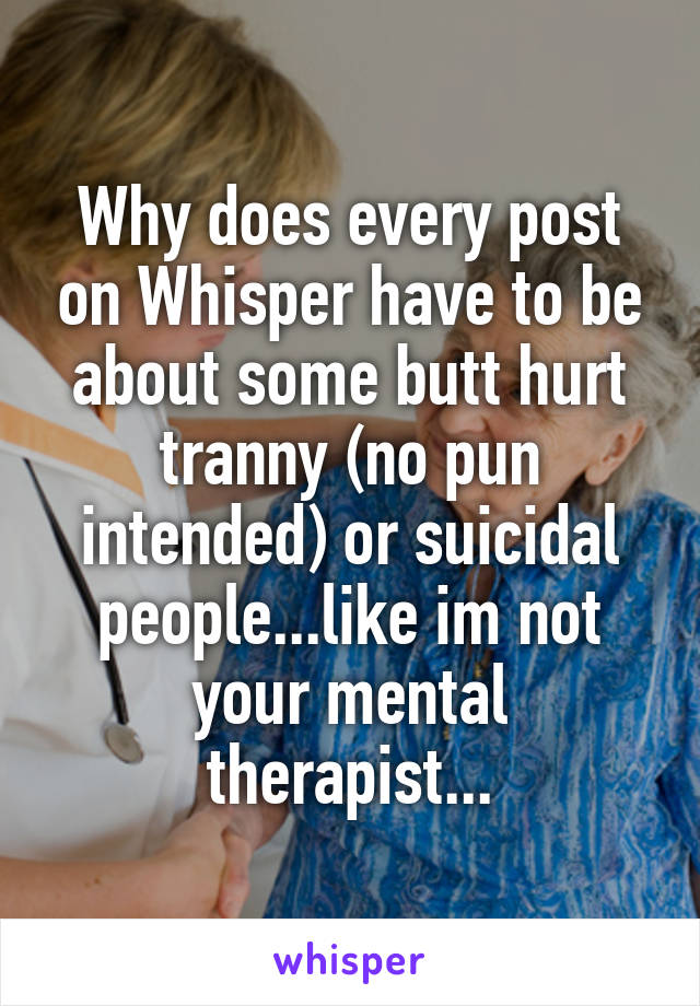 Why does every post on Whisper have to be about some butt hurt tranny (no pun intended) or suicidal people...like im not your mental therapist...