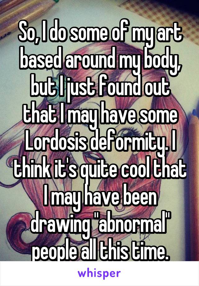 So, I do some of my art
based around my body, but I just found out that I may have some Lordosis deformity. I think it's quite cool that I may have been drawing "abnormal" people all this time.