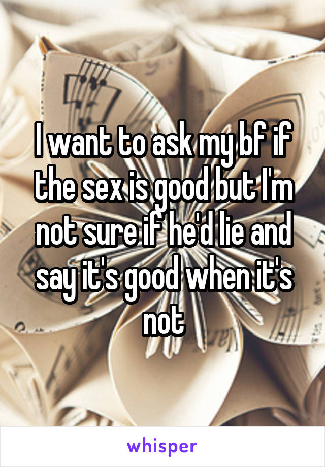 I want to ask my bf if the sex is good but I'm not sure if he'd lie and say it's good when it's not