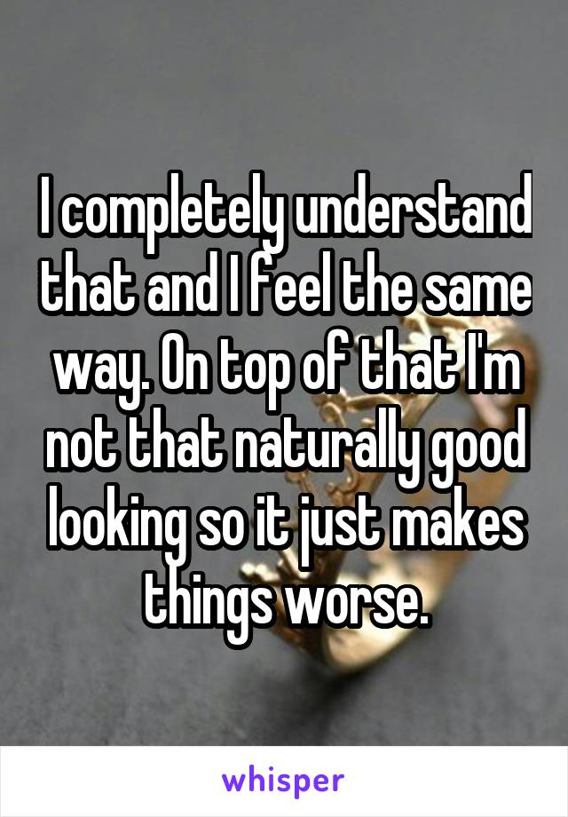 I completely understand that and I feel the same way. On top of that I'm not that naturally good looking so it just makes things worse.