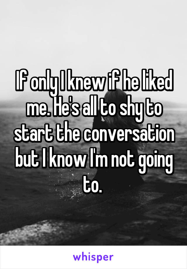 If only I knew if he liked me. He's all to shy to start the conversation but I know I'm not going to. 