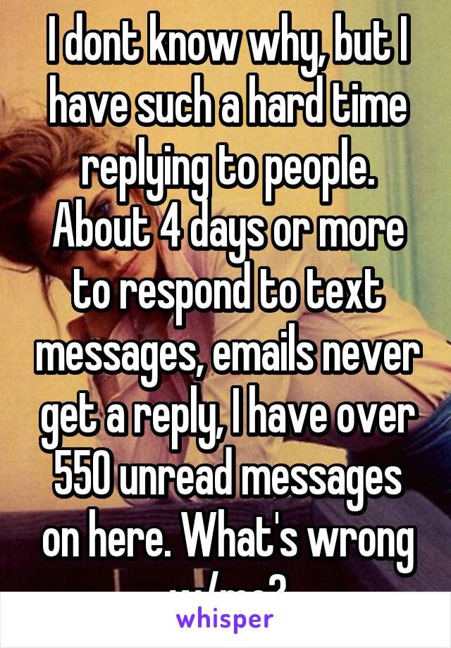 I dont know why, but I have such a hard time replying to people. About 4 days or more to respond to text messages, emails never get a reply, I have over 550 unread messages on here. What's wrong w/me?