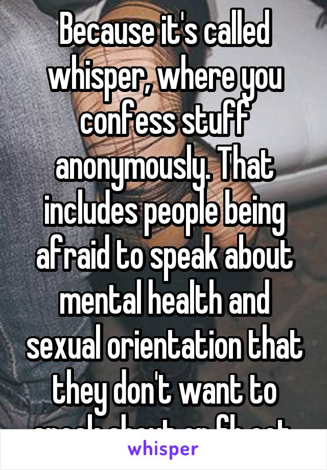 Because it's called whisper, where you confess stuff anonymously. That includes people being afraid to speak about mental health and sexual orientation that they don't want to speak about on fb ect 