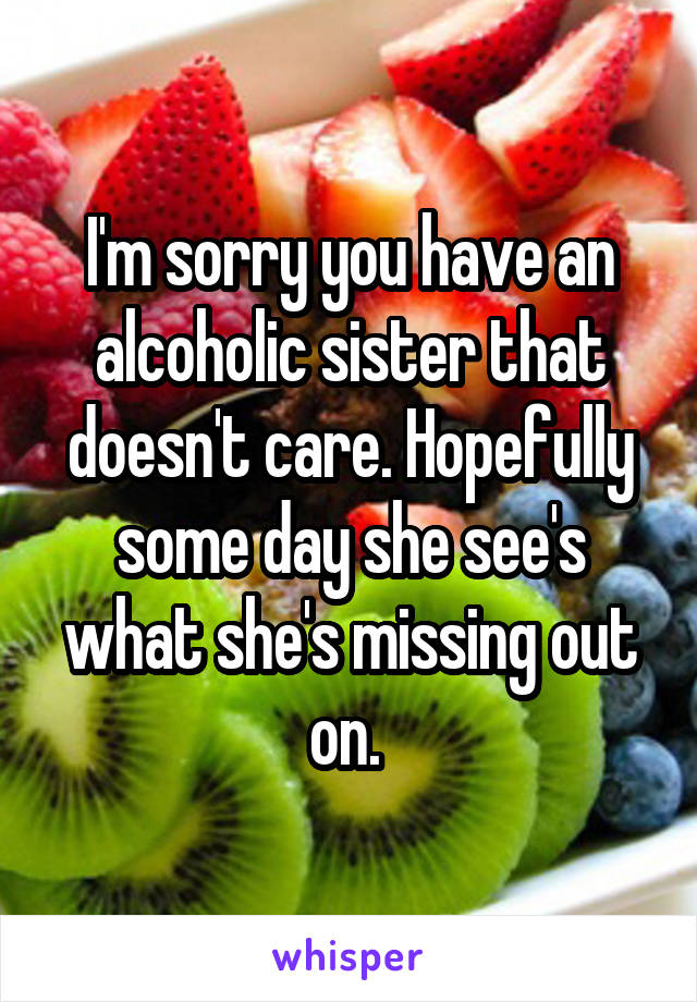 I'm sorry you have an alcoholic sister that doesn't care. Hopefully some day she see's what she's missing out on. 