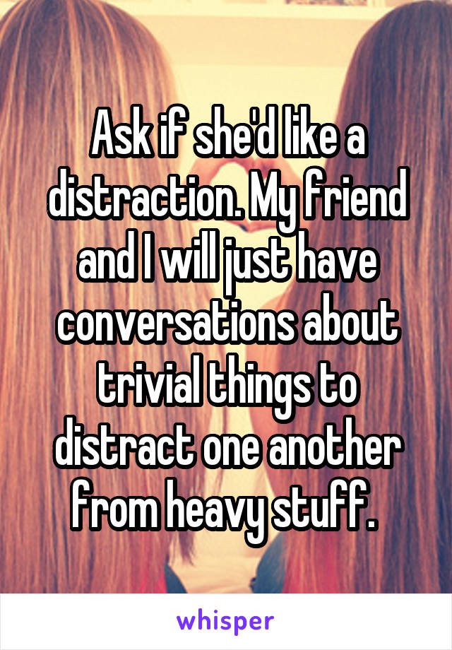 Ask if she'd like a distraction. My friend and I will just have conversations about trivial things to distract one another from heavy stuff. 