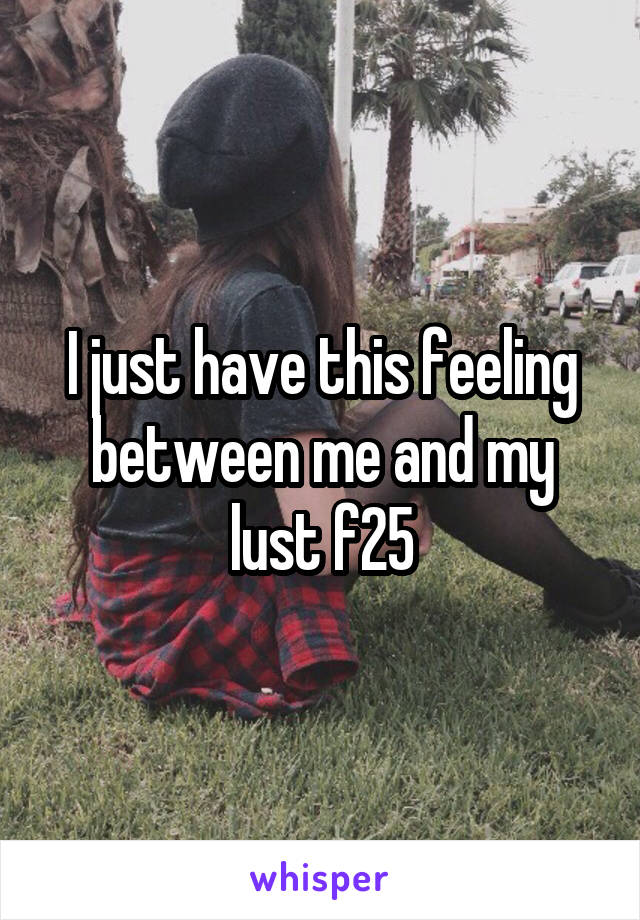 I just have this feeling between me and my lust f25