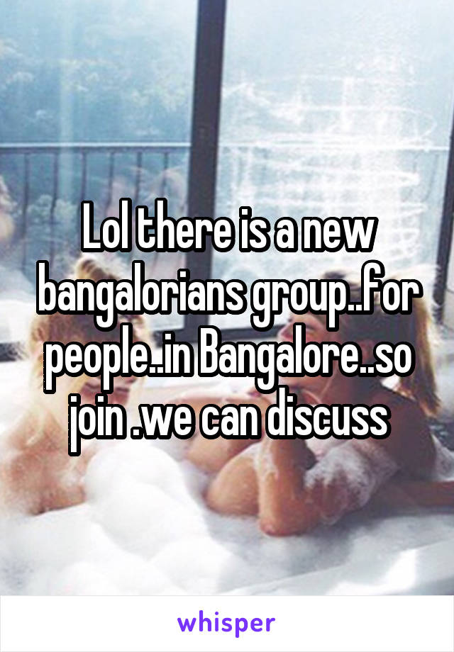 Lol there is a new bangalorians group..for people..in Bangalore..so join .we can discuss