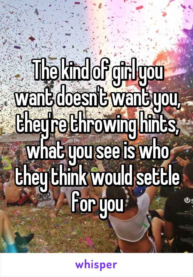 The kind of girl you want doesn't want you, they're throwing hints, what you see is who they think would settle for you