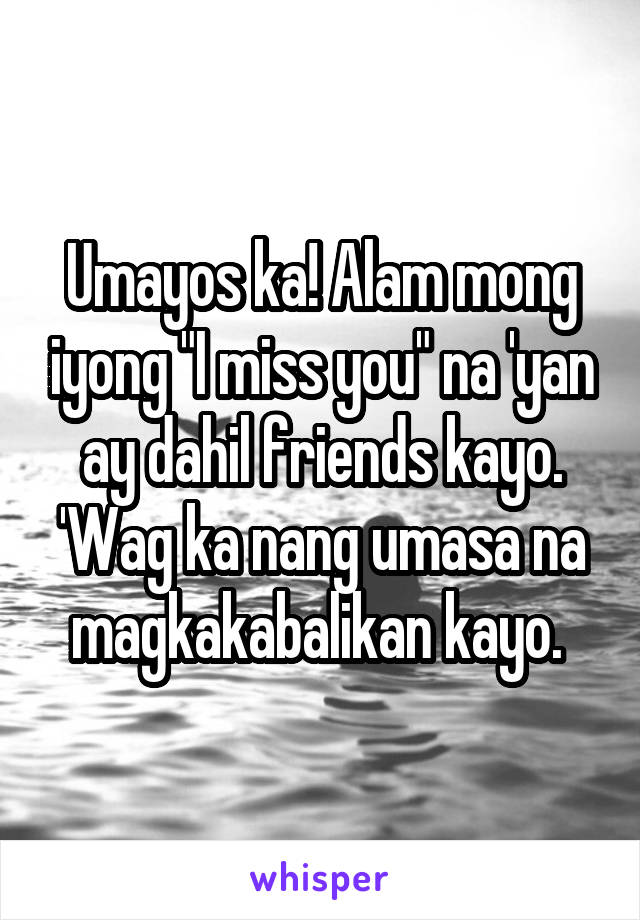 Umayos ka! Alam mong iyong "I miss you" na 'yan ay dahil friends kayo. 'Wag ka nang umasa na magkakabalikan kayo. 