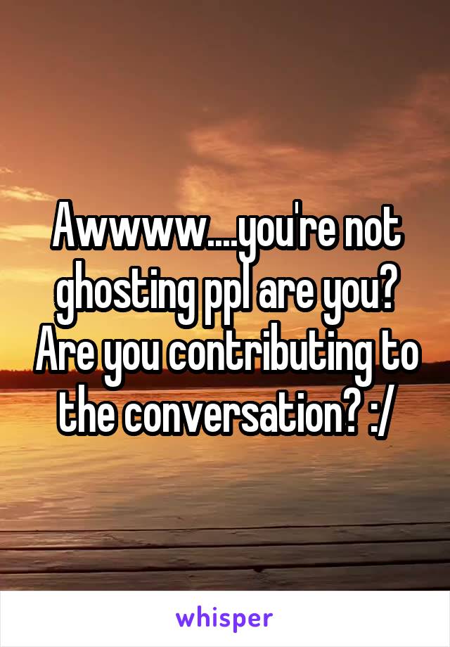 Awwww....you're not ghosting ppl are you? Are you contributing to the conversation? :/