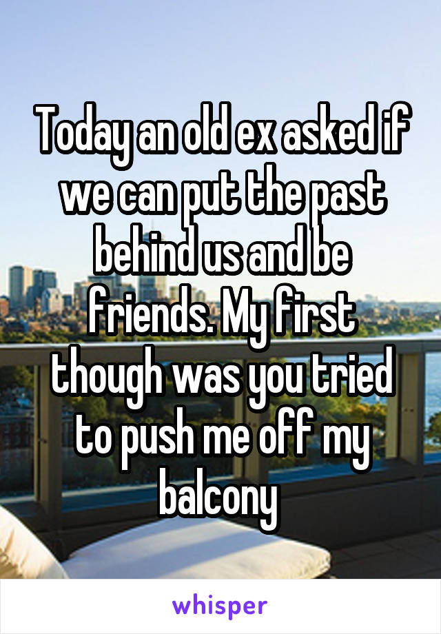 Today an old ex asked if we can put the past behind us and be friends. My first though was you tried to push me off my balcony 