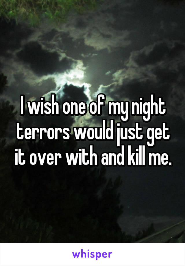 I wish one of my night terrors would just get it over with and kill me.