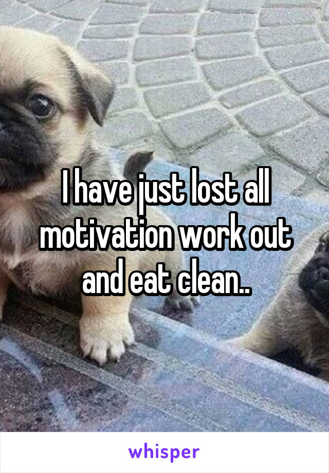 I have just lost all motivation work out and eat clean..