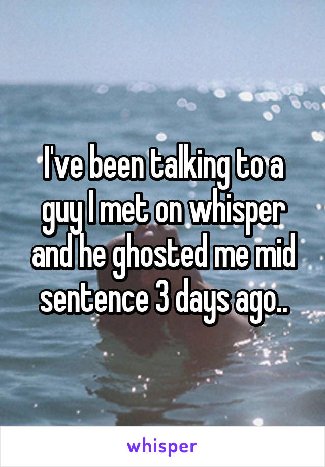 I've been talking to a guy I met on whisper and he ghosted me mid sentence 3 days ago..