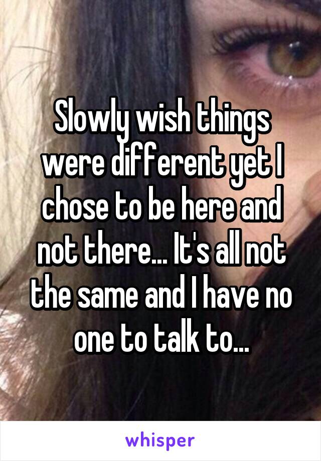 Slowly wish things were different yet I chose to be here and not there... It's all not the same and I have no one to talk to...