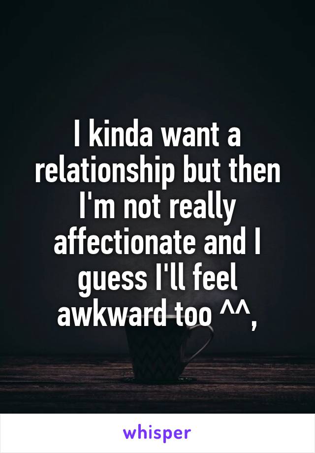 I kinda want a relationship but then I'm not really affectionate and I guess I'll feel awkward too ^^,