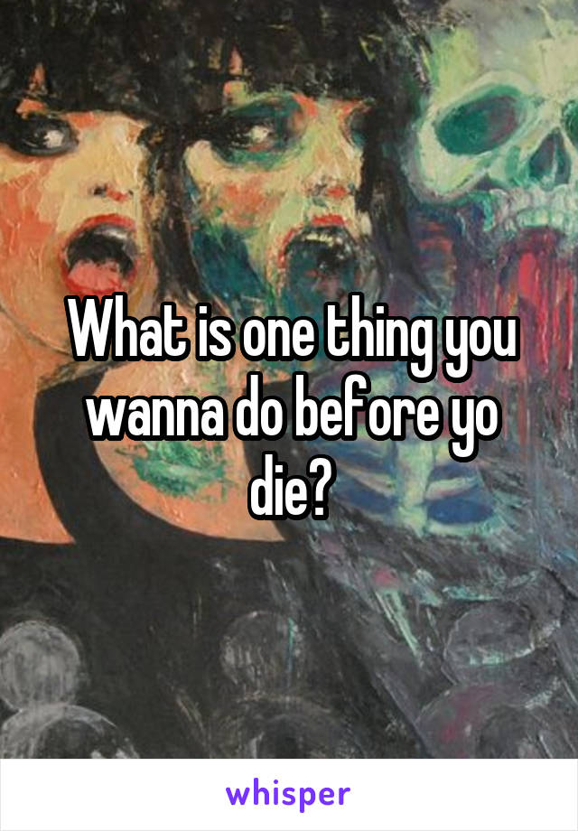 What is one thing you wanna do before yo die?