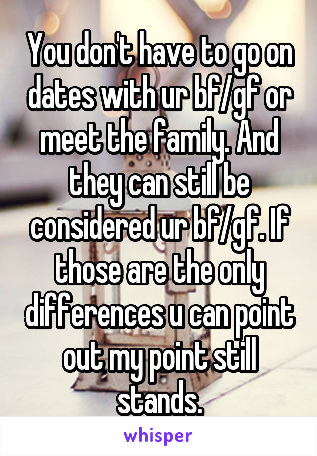 You don't have to go on dates with ur bf/gf or meet the family. And they can still be considered ur bf/gf. If those are the only differences u can point out my point still stands.