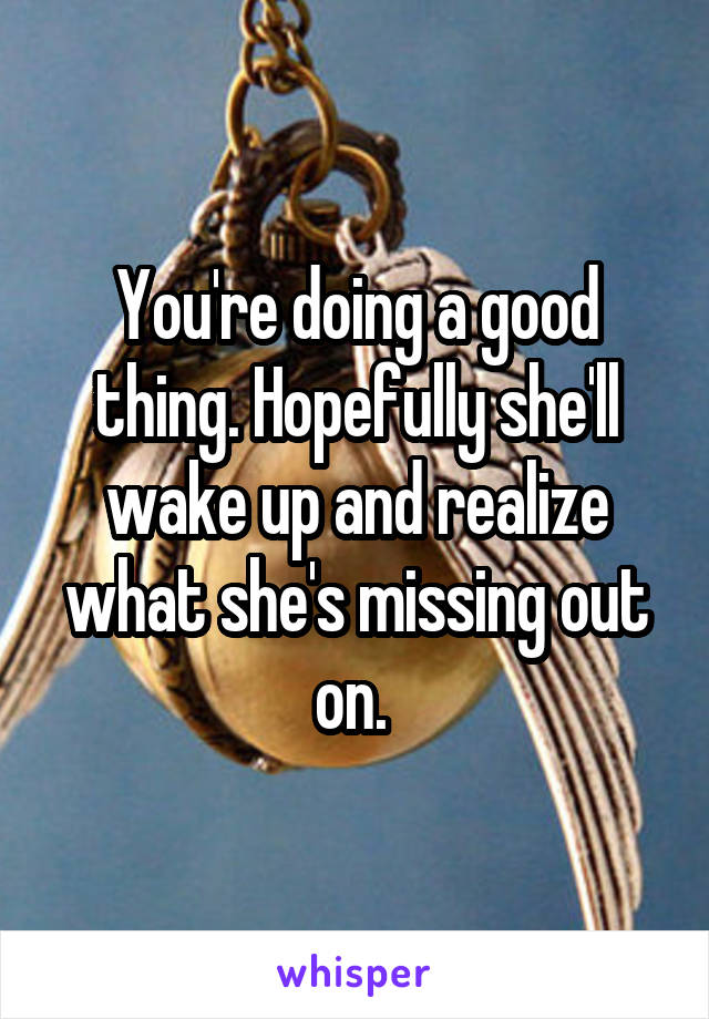 You're doing a good thing. Hopefully she'll wake up and realize what she's missing out on. 